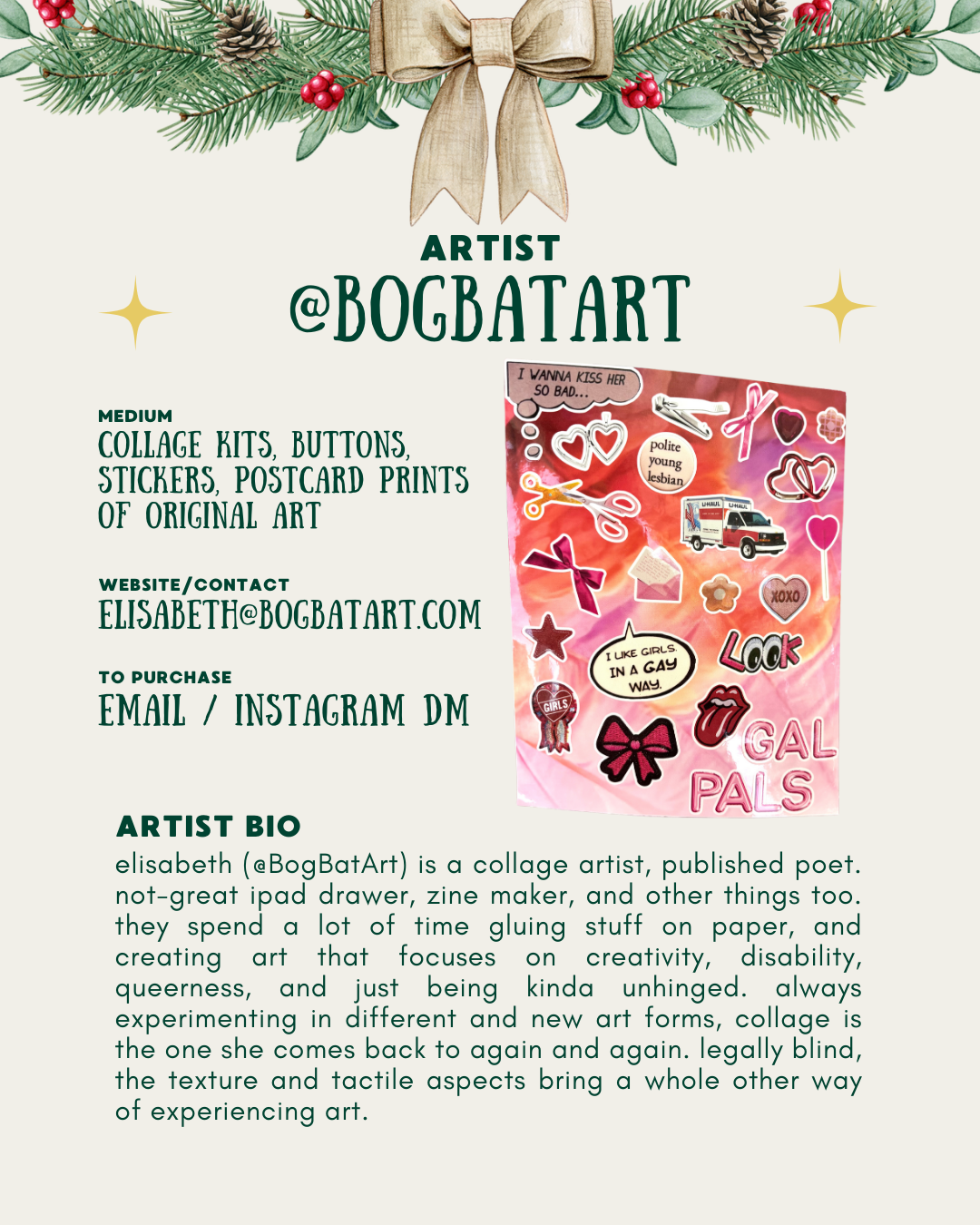 [id: A holiday-themed artist promo page with pine branches and a gold bow at the top. The text introduces the artist @BogBatArt and lists what they sell: collage kits, buttons, stickers, and postcard prints. On the right is an image of a pink and orange collage sheet with stickers, including hearts, bows, scissors, and phrases like “I like girls in a gay way” and “Gal Pals.” At the bottom is a short artist bio describing Elisabeth as a collage artist, poet, zine maker, and legally blind creator who focuses on disability, queerness, and tactile art.]