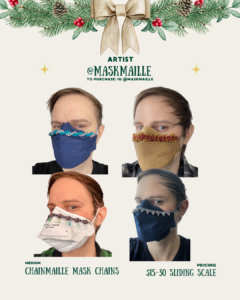 [ID: A holidayA holiday-themed page with pine branches and a bow at the top. It shows four photos of a person wearing different masks decorated with colorful chainmaille mask chains. The images show masks in blue, tan, white, and dark blue, each with a different metal chain design attached. Text lists the artist as @MaskMaille and the items as chainmaille mask chains priced $15–30.-themed page with pine branches and a bow at the top. It shows four photos of a person wearing different masks decorated with colorful chainmaille mask chains. The images show masks in blue, tan, white, and dark blue, each with a different metal chain design attached. Text lists the artist as @MaskMaille and the items as chainmaille mask chains priced $15–30.]