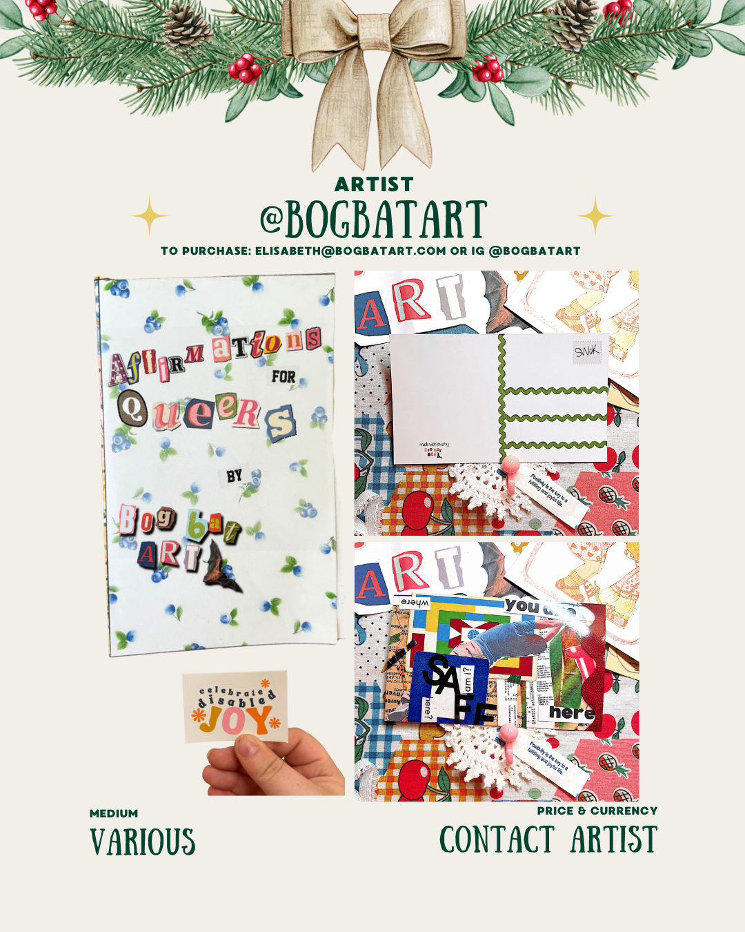 [id: A holiday-decorated artist page containing three images. The left image is a zine cover titled “Affirmations for Queers by BogBatArt,” made with cut-out letters on a white background with small blue flowers. Beneath it, a hand holds a small sticker that says “celebrate disabled joy.” On the right are two photos of assorted collage pieces, cut-outs, and mixed-media materials arranged on patterned fabric. The bottom text reads “Medium: Various” and “Price & Currency: Contact Artist.”]