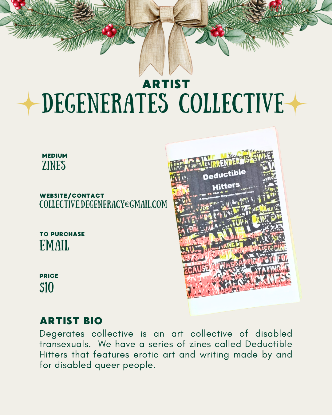 [id:A holiday-themed artist profile page for Degenerates Collective. Pine branches and a bow decorate the top. On the right side is a photo of the “Deductible Hitters” zine with the same layered text cover. On the left, the information lists: medium “Zines,” contact email, price $10. At the bottom is a short artist bio explaining that Degenerates Collective is an art collective of disabled transsexuals and that their Deductible Hitters zines feature erotic art and writing by and for disabled queer people.]