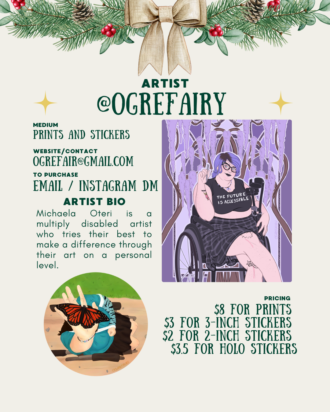 [id:A holiday-themed artist profile for @ogrefairy with pine branches and a bow at the top. On the right is a digital illustration of a person with short blue and black hair, glasses, and tattoos, sitting in a wheelchair. They wear a shirt that says “The future is accessible” and hold up their hand in a small peace sign. On the lower left is a round illustration of a hand gently holding a monarch butterfly. Text on the left lists the artist bio, contact info, and prices for prints and stickers.]