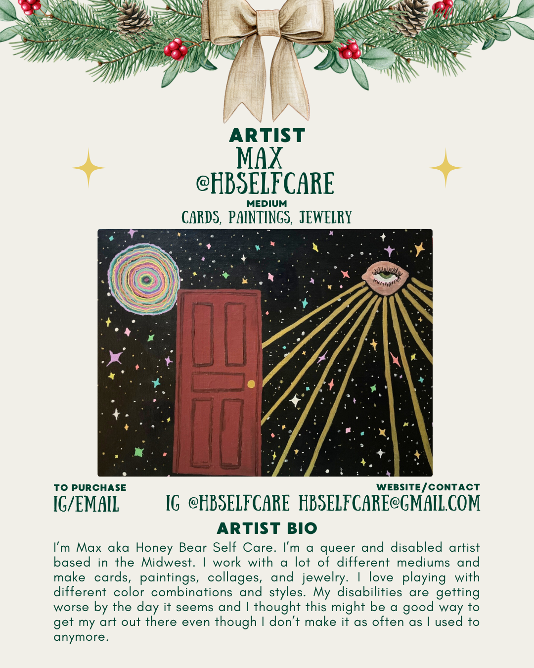 [id:An artist bio page for Max (@hbselfcare). Pine branches and a bow decorate the top. Below is a small image of the “Doorway” painting featuring the red door in a starry sky with a rainbow spiral and a radiant eye. Text describes Max as a queer and disabled artist who makes cards, paintings, collages, and jewelry. The bio explains their love of color and experimentation and mentions how disability has affected their art-making. Purchase information and contact details are listed at the bottom.]
