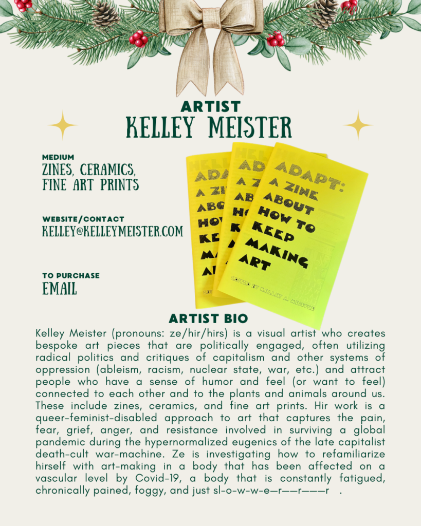 [id:A holiday-themed artist profile for Kelley Meister. Pine branches and a bow decorate the top. Three bright yellow zines are fanned out in the center. The covers read “ADAPT: A ZINE ABOUT HOW TO KEEP MAKING ART.” Text on the left lists Kelley’s mediums (zines, ceramics, fine art prints), contact email, and purchase info. At the bottom is an artist bio describing Kelley’s politically engaged art practice, queer-feminist-disabled approach, and how long Covid has affected hir art-making process.]