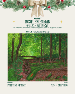 [id:A holiday-themed artist card for Rose Friedman (@rose.at.rest). Pine branches and a bow decorate the top. Below is a painting print titled “Outside Ithaca,” showing a lush green forest with tall trees, thick foliage, and a mossy forest floor. A small red salamander sits on a log, and a wooden bridge is visible in the distance. Pricing and medium details are listed at the bottom.]