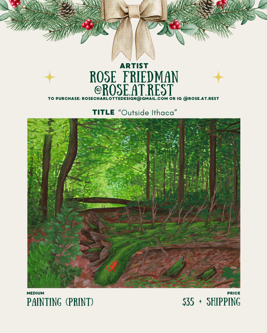 [id:A holiday-themed artist card for Rose Friedman (@rose.at.rest). Pine branches and a bow decorate the top. Below is a painting print titled “Outside Ithaca,” showing a lush green forest with tall trees, thick foliage, and a mossy forest floor. A small red salamander sits on a log, and a wooden bridge is visible in the distance. Pricing and medium details are listed at the bottom.]