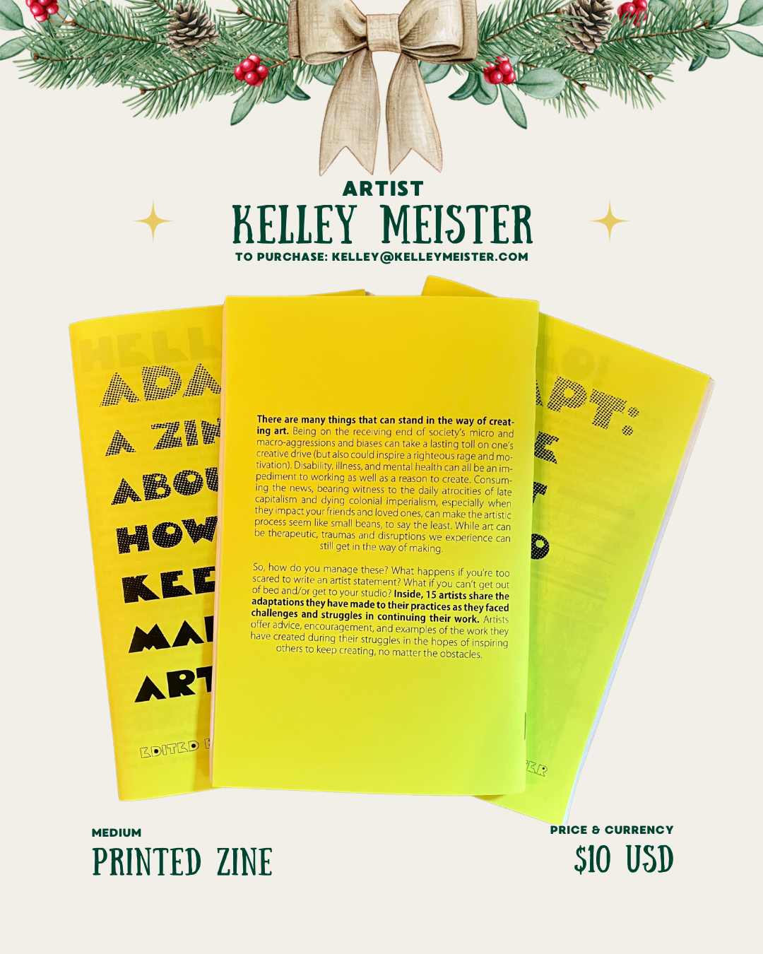 [id:A holiday-themed layout for Kelley Meister featuring the back of the yellow zine. Pine branches and a bow decorate the top. Three yellow zines are stacked, with the back cover text fully visible. The text discusses obstacles disabled artists face and how 15 artists share adaptations that help them keep creating. Medium is listed as “Printed Zine,” and the price is $10 USD.]