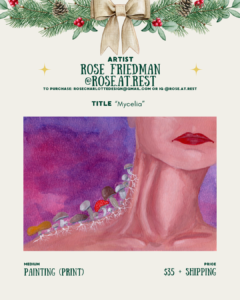 [id:A holiday-themed layout for Rose Friedman (@rose.at.rest). The artwork titled “Mycelia” shows a close-up of the lower face and neck of a person with red lips. Along the neck, small mushrooms grow in a row with visible white roots. The background is a blend of purples and pinks. Pricing and medium information appear at the bottom.]
