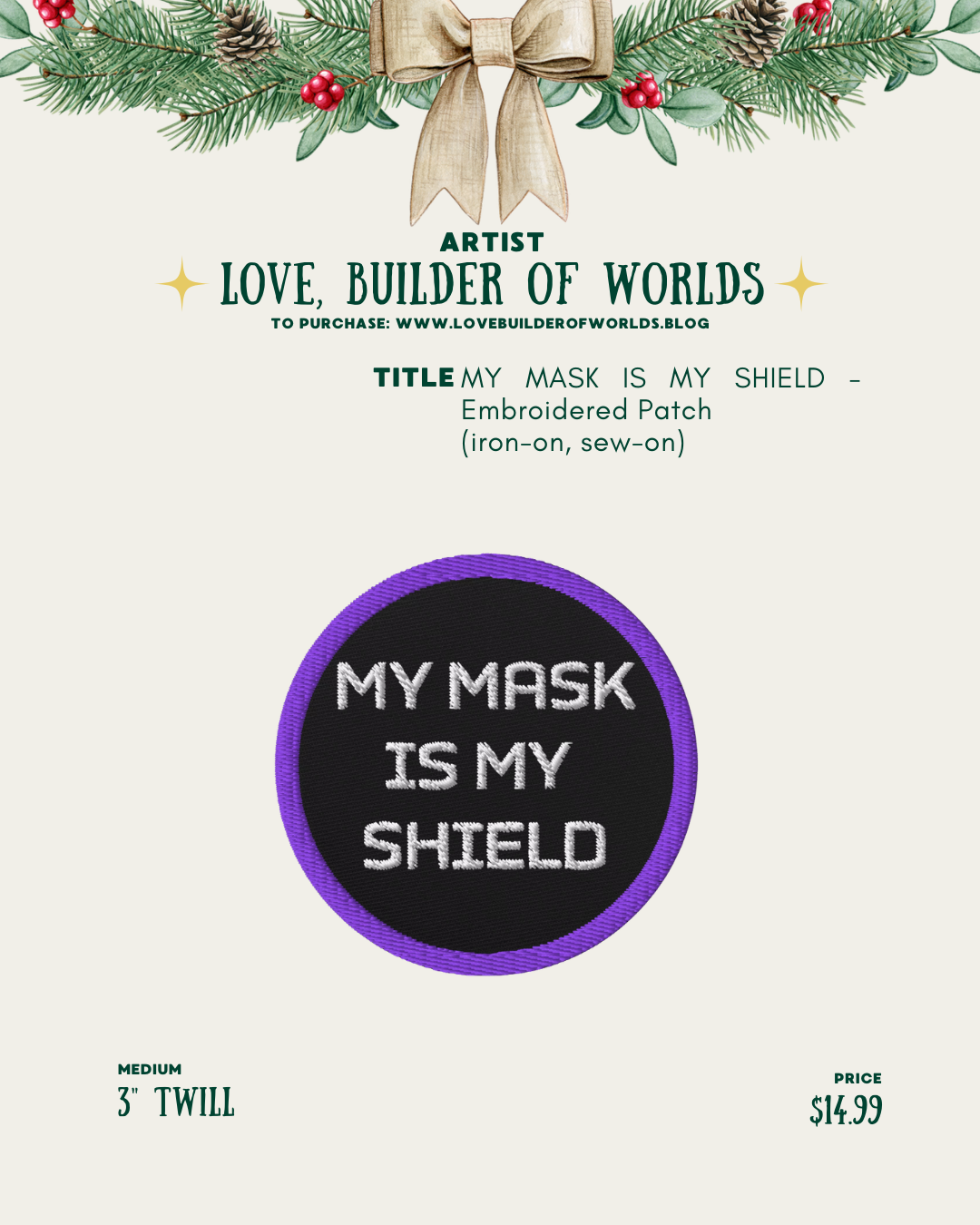 [id:A holiday-themed product page for Love, Builder of Worlds showing a round embroidered patch. The patch has a black background with white stitched text that reads “MY MASK IS MY SHIELD.” It has a purple border. The patch is 3” twill and priced at $14.99.]