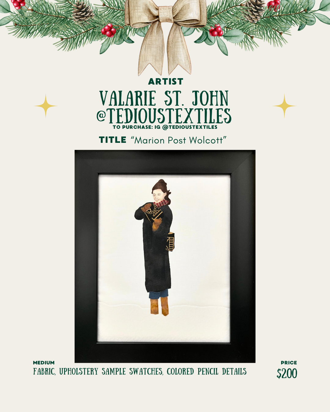 [id: A holiday-themed layout for Valarie St. John (@tedioustextiles). Pine branches and a bow sit at the top. The artwork title “Marion Post Wolcott” appears above a framed textile piece. The artwork shows a person in a long black coat with brown boots and a camera at their side, created from fabric, upholstery samples, and colored pencil. The medium and price of $200 are listed at the bottom.]